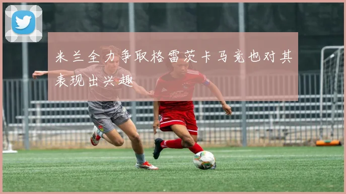 米兰全力争取格雷茨卡马竞也对其表现出兴趣