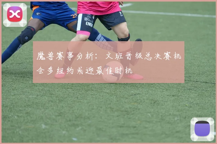 魔兽赛事分析：文班晋级总决赛机会多纽约或迎最佳时机