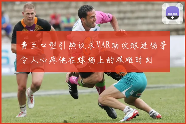 费兰口型引热议求VAR助攻球进场景令人心疼他在球场上的艰难时刻