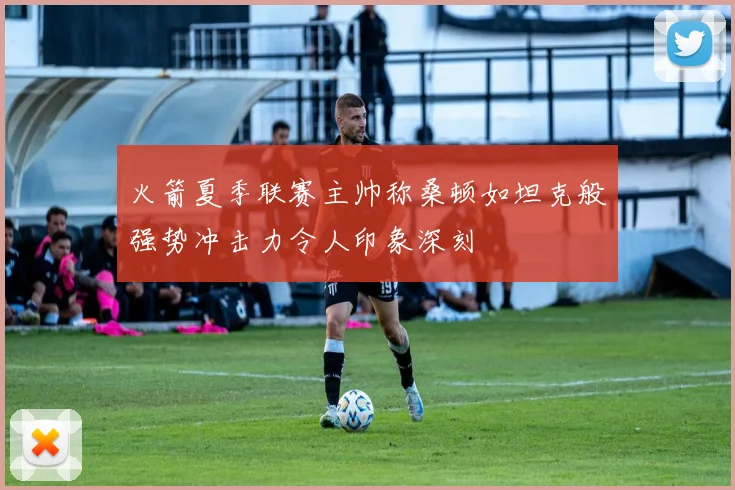 火箭夏季联赛主帅称桑顿如坦克般强势冲击力令人印象深刻