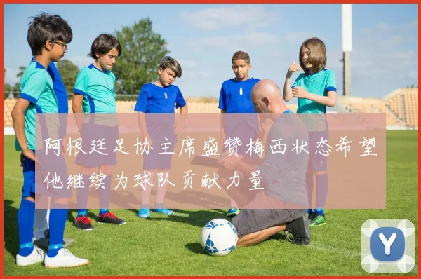 阿根廷足协主席盛赞梅西状态希望他继续为球队贡献力量