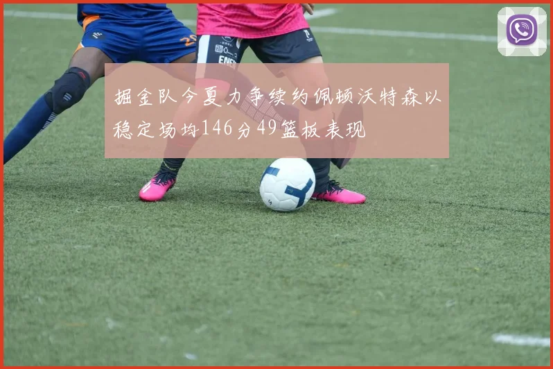 掘金队今夏力争续约佩顿沃特森以稳定场均146分49篮板表现
