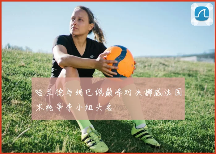 哈兰德与姆巴佩巅峰对决挪威法国末轮争夺小组头名