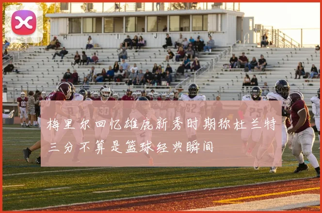 梅里尔回忆雄鹿新秀时期称杜兰特三分不算是篮球经典瞬间