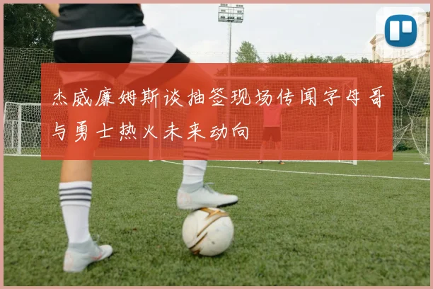杰威廉姆斯谈抽签现场传闻字母哥与勇士热火未来动向