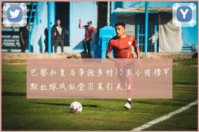 巴黎和皇马争抢多特15岁小将穆罕默杜球风似登贝莱引关注