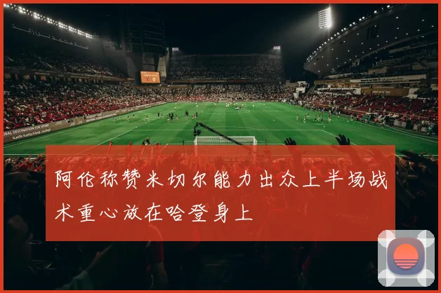 阿伦称赞米切尔能力出众上半场战术重心放在哈登身上