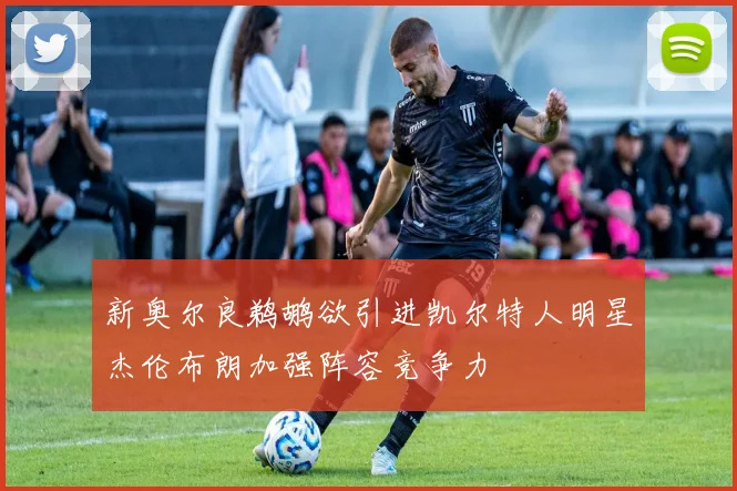 新奥尔良鹈鹕欲引进凯尔特人明星杰伦布朗加强阵容竞争力