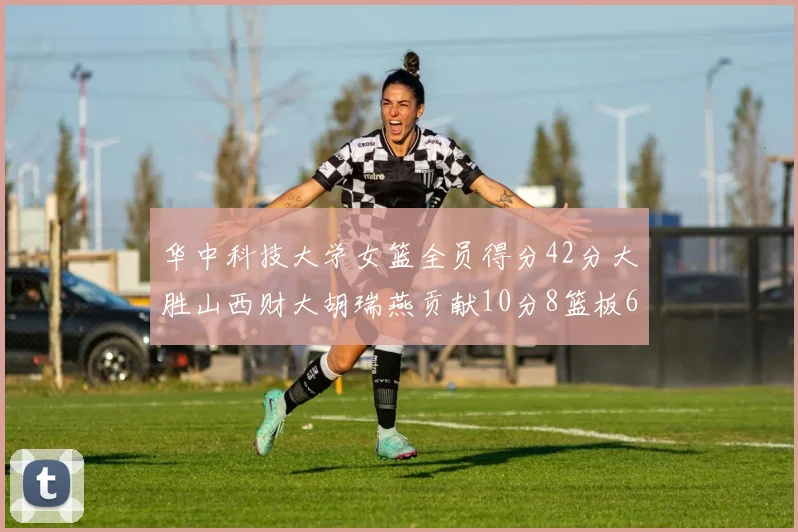 华中科技大学女篮全员得分42分大胜山西财大胡瑞燕贡献10分8篮板6助攻表现出色