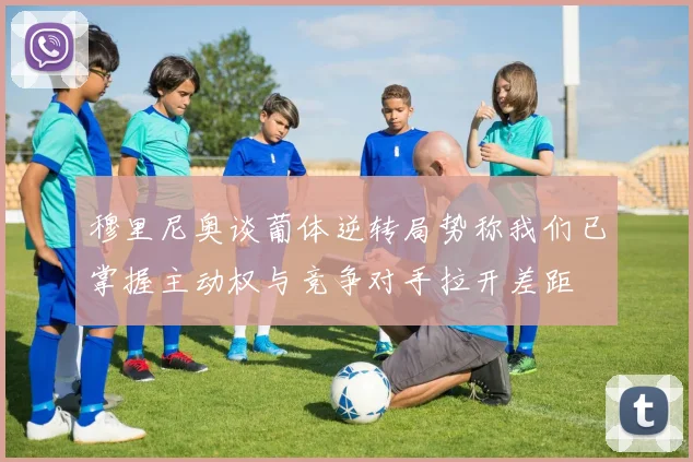 穆里尼奥谈葡体逆转局势称我们已掌握主动权与竞争对手拉开差距