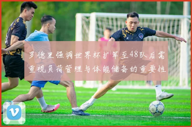 罗德里强调世界杯扩军至48队后需重视负荷管理与体能储备的重要性