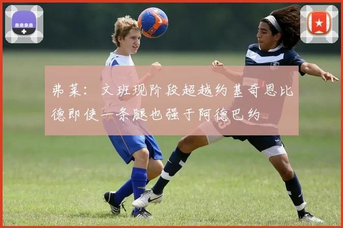弗莱：文班现阶段超越约基奇恩比德即使一条腿也强于阿德巴约