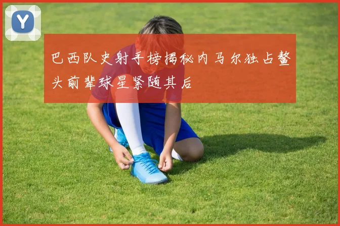 巴西队史射手榜揭秘内马尔独占鳌头前辈球星紧随其后