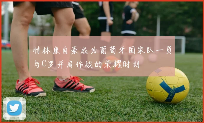 特林康自豪成为葡萄牙国家队一员与C罗并肩作战的荣耀时刻