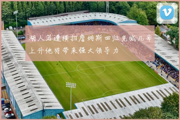 湖人若遭横扫詹姆斯回归克城几率上升他将带来强大领导力