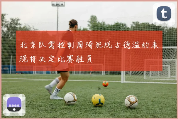 北京队需控制周琦犯规古德温的表现将决定比赛胜负