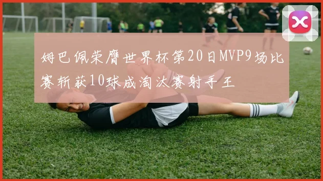 姆巴佩荣膺世界杯第20日MVP9场比赛斩获10球成淘汰赛射手王
