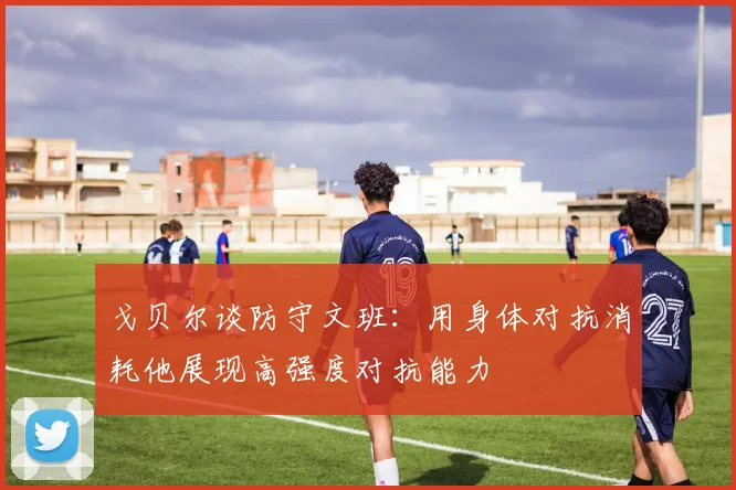 戈贝尔谈防守文班：用身体对抗消耗他展现高强度对抗能力