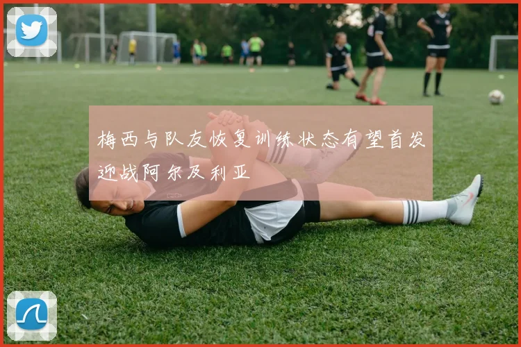 梅西与队友恢复训练状态有望首发迎战阿尔及利亚