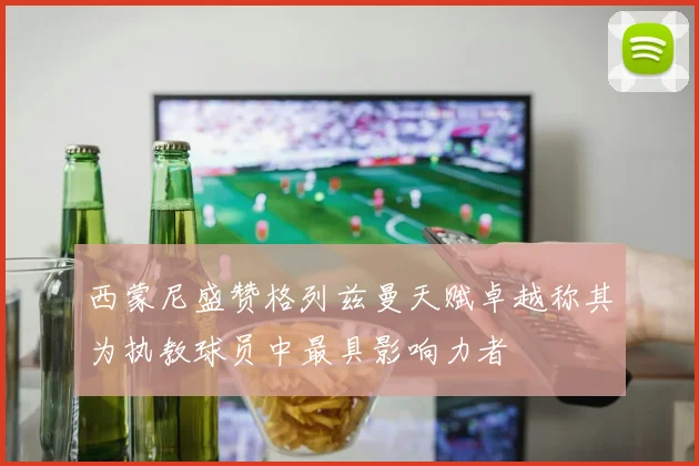 西蒙尼盛赞格列兹曼天赋卓越称其为执教球员中最具影响力者